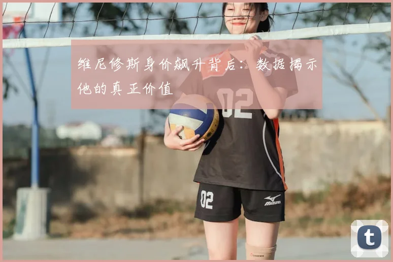 维尼修斯身价飙升背后:数据揭示他的真正价值