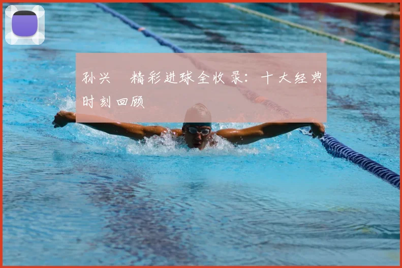 孙兴慜精彩进球全收录:十大经典时刻回顾