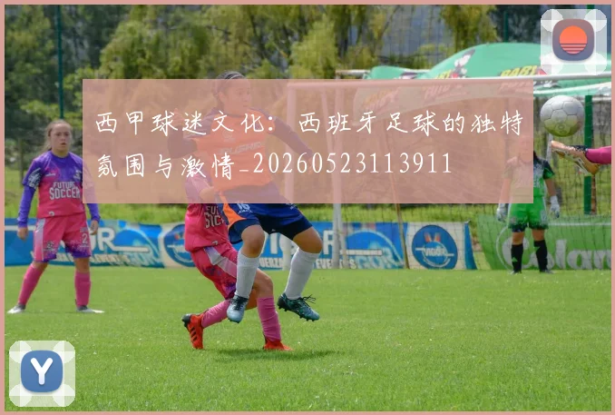 西甲球迷文化:西班牙足球的独特氛围与激情_20260523113911