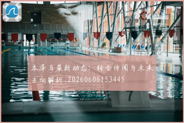 本泽马最新动态：转会传闻与未来去向解析_20260606153445