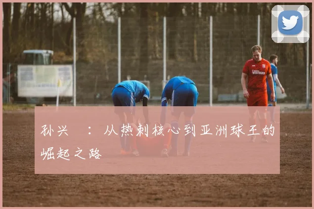 孙兴慜:从热刺核心到亚洲球王的崛起之路