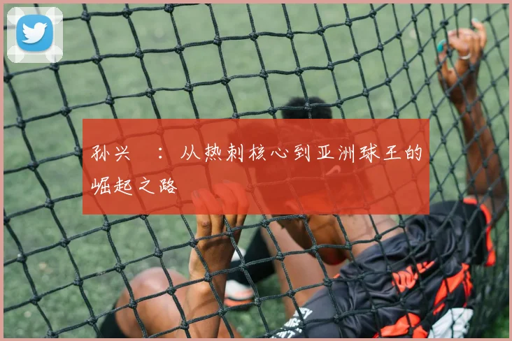 孙兴慜:从热刺核心到亚洲球王的崛起之路