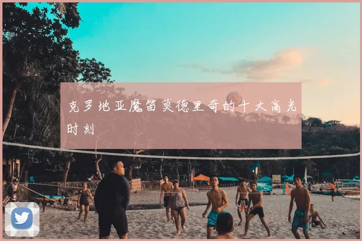克罗地亚魔笛莫德里奇的十大高光时刻