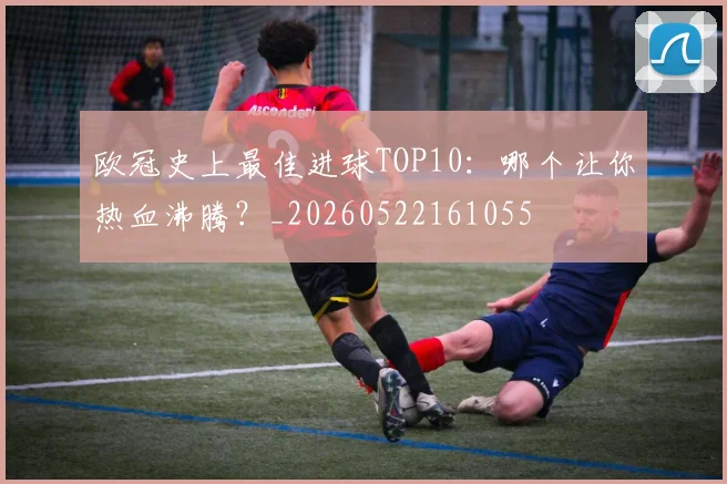 欧冠史上最佳进球TOP10:哪个让你热血沸腾?_20260522161055