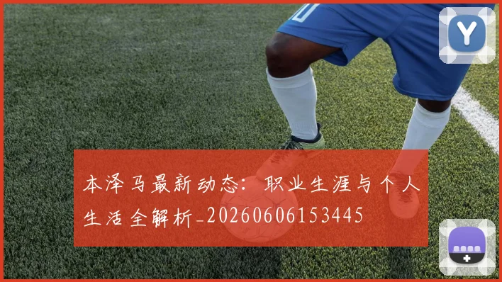 本泽马最新动态：职业生涯与个人生活全解析_20260606153445