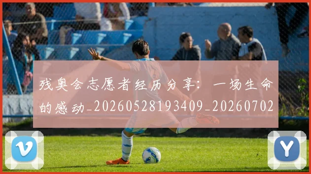 残奥会志愿者经历分享：一场生命的感动_20260528193409_20260702152211