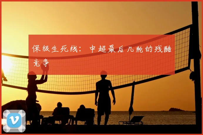 保级生死线：中超最后几轮的残酷竞争