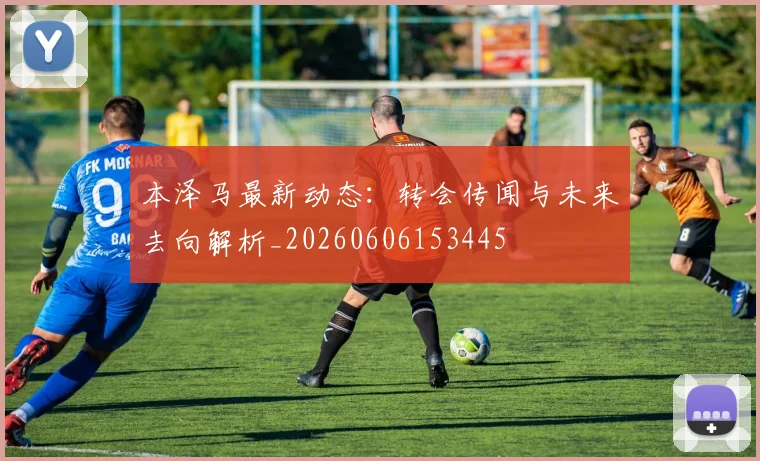 本泽马最新动态：转会传闻与未来去向解析_20260606153445
