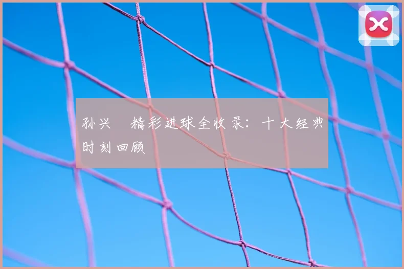 孙兴慜精彩进球全收录:十大经典时刻回顾