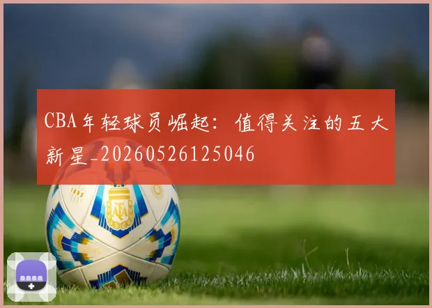 CBA年轻球员崛起:值得关注的五大新星_20260526125046