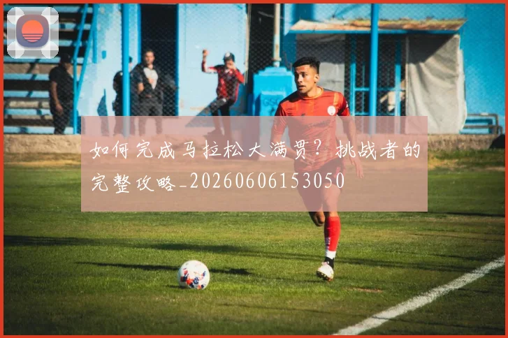如何完成马拉松大满贯?挑战者的完整攻略_20260606153050