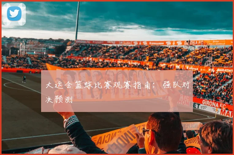 大运会篮球比赛观赛指南：强队对决预测